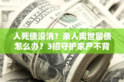 北京人死债没消？亲人离世留债怎么办？3招守护家产不背锅