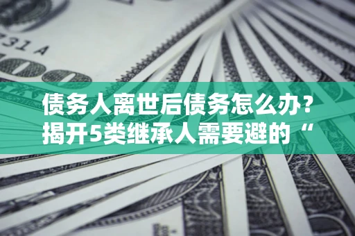 北京债务人离世后债务怎么办？揭开5类继承人需要避的“坑”