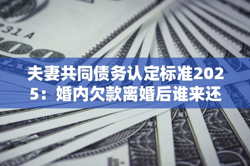北京夫妻共同债务认定标准2025:婚内欠款离婚后谁来还? 北京夫妻共同债务认定标准2025:婚内欠款离婚后谁来还?